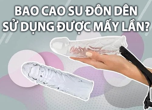 Bao cao su đôn dên sử dụng được mấy lần là tốt nhất?